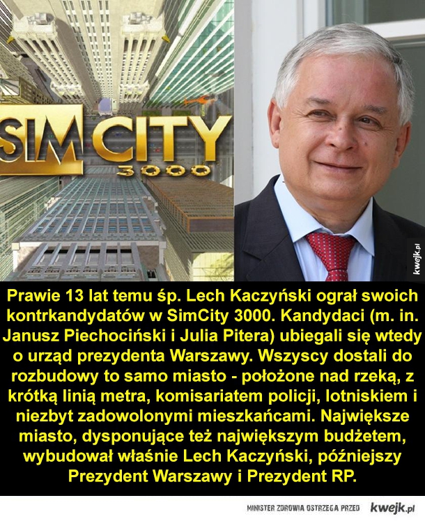 Prawie 13 lat temu śp. Lech Kaczyński ograł swoich kontrkandydatów w SimCity 3000. Kadydaci (m. in. Janusz Piechociński i Julia Pitera) ubiegali się wtedy o urząd prezydenta Warszawy. Wszyscy dostali do rozbudowy to samo miasto - położone nad rzeką, z krót