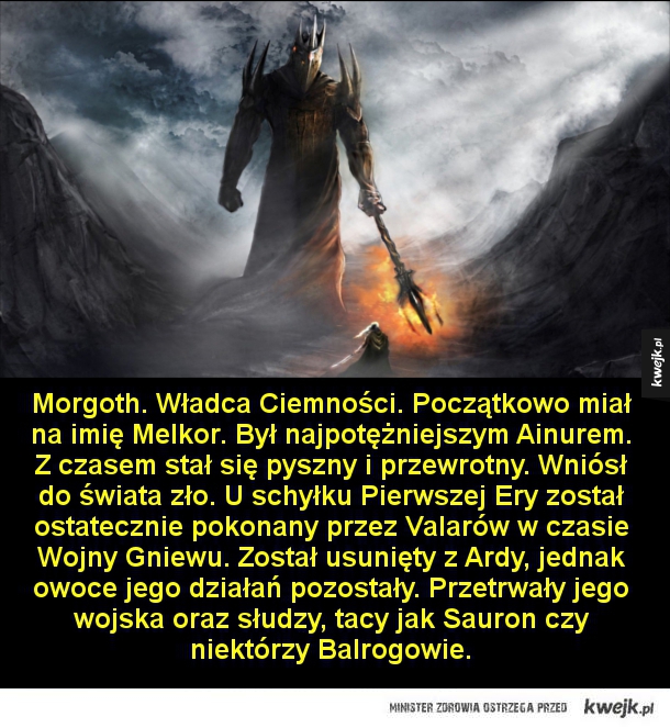 Morgoth. Władca Ciemności. Początkowo miał na imię Melkor. Był najpotężniejszym Ainurem. Z czasem stał się pyszny i przewrotny. Wniósł do świata zło. U schyłku Pierwszej Ery został ostatecznie pokonany przez Valarów w czasie Wojny Gniewu. Został usunięty z