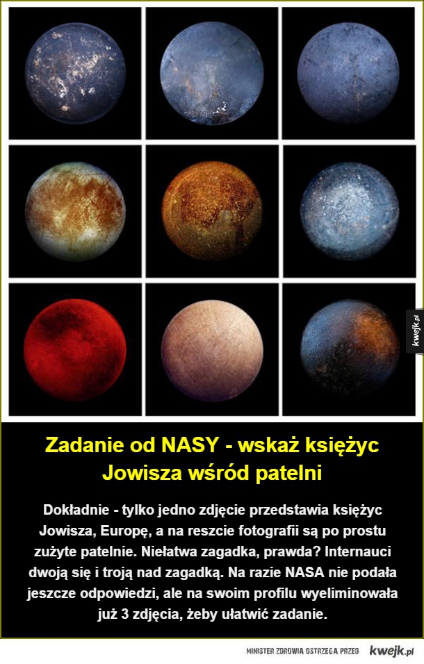 Dokładnie - tylko jedno zdjęcie przedstawia księżyc Jowisza, Europę, a na reszcie fotografii są po prostu zużyte patelnie. Niełatwa zagadka, prawda? Internauci dwoją się i troją nad zagadką. Na razie NASA nie podała jeszcze odpowiedzi, ale na swoim profilu
