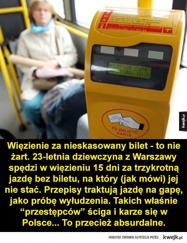 Więzienie za nieskasowany bilet - to nie żart. 23-letnia dziewczyna z Warszawy spędzi w więzieniu 15 dni za trzykrotną jazdę bez biletu, na który (jak mówi) jej nie stać. Przepisy traktują jazdę na gapę, jako próbę wyłudzenia. Takich właśnie "przestępców" 