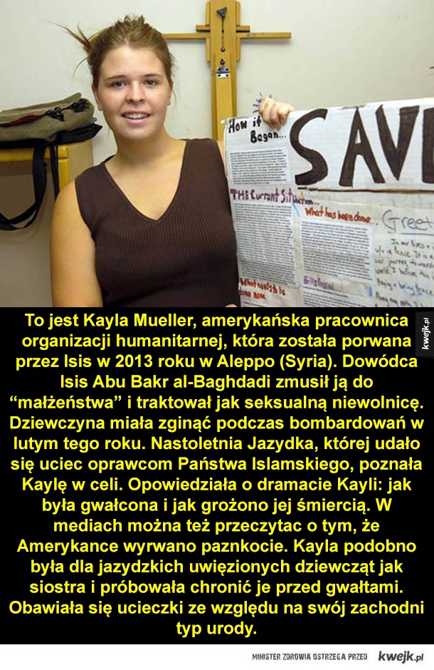 To jest Kayla Mueller, amerykańska pracownica organizacji humanitarnej, która została porwana przez Isis w 2013 roku w Aleppo (Syria). Dowódca Isis Abu Bakr al-Baghdadi zmusił ją do "małżeństwa" i traktował jak seksualną niewolnicę. Dziewczyna miała zginąć