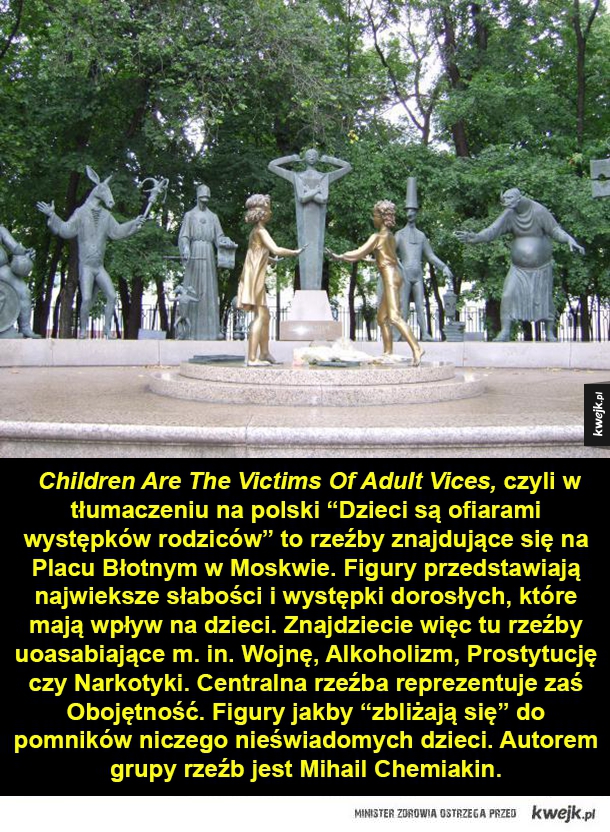 Children Are The yictims Of Adult Vices, czyli w tłumaczeniu na polski "Dzieci są ofiarami występków rodziców" to rzeźby znajdujące się na Placu Błotnym w Moskwie. Figury przedstawiają najwieksze słabości i występki dorosłych, które mają wpływ na dzieci. Z