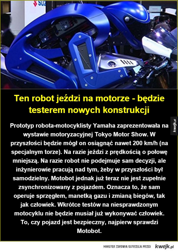 Prototyp robota-motocyklisty Yamaha zaprezentowała na wystawie motoryzacyjnej Tokyo Motor Show. W przyszłości będzie mógł on osiągnąć nawet 200 km/h (na specjalnym torze). Na razie jeździ z prędkością o połowę mniejszą. Na razie robot nie podejmuje sam dec