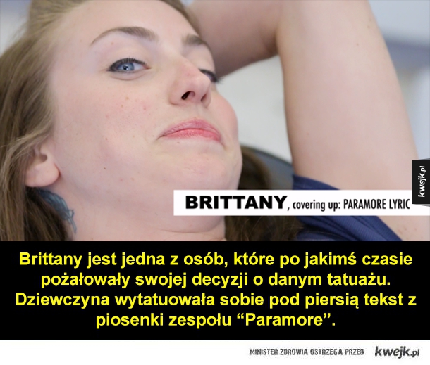 Brittany jest jedna z osób, które po jakimś czasie pożałowały swojej decyzji o danym tatuażu. Dziewczyna wytatuowała sobie pod piersią tekst z piosenki zespołu "Paramore".