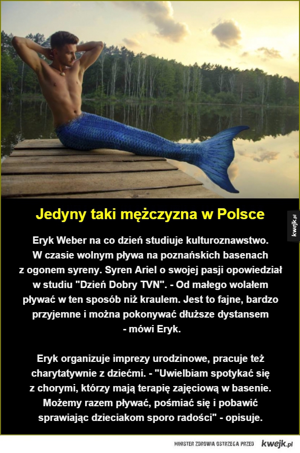 Jedyny taki mężczyzna w Polsce. Eryk Weber na co dzień studiuje kulturoznawstwo. 
W czasie wolnym pływa na poznańskich basenach  
z ogonem syreny. Syren Ariel o swojej pasji opowiedział w studiu "Dzień Dobry TVN". - Od małego wolałem pływać w ten sposób ni