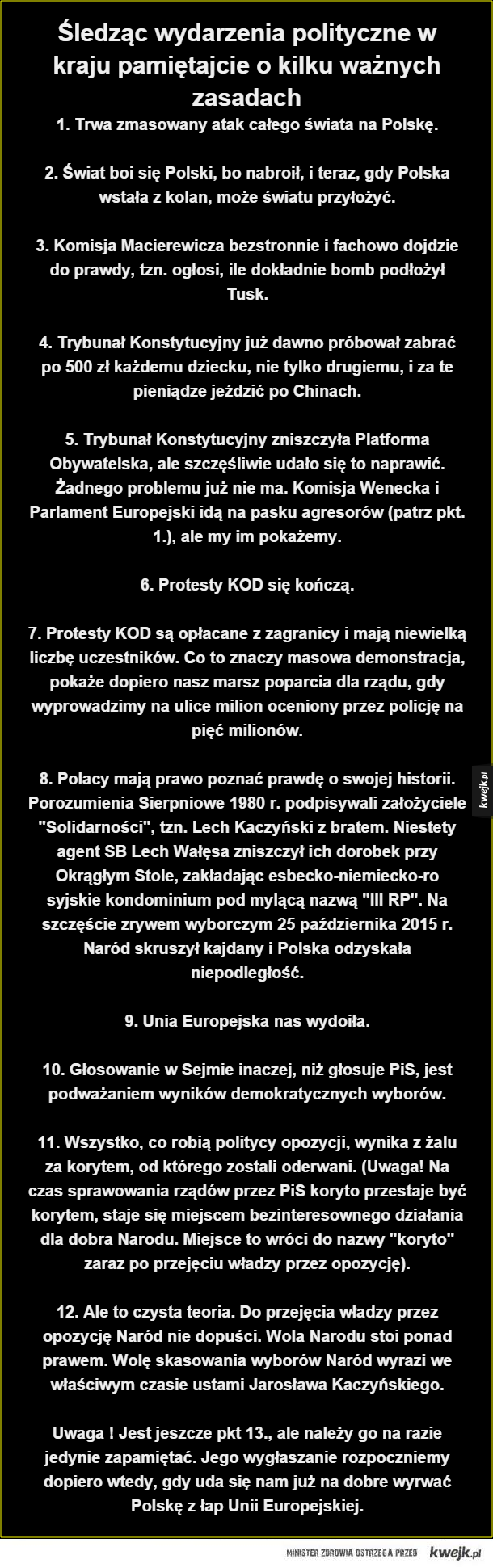 Śledząc wydarzenia polityczne w kraju pamiętajcie o kilku ważnych zasadach. 1. Trwa zmasowany atak całego świata na Polskę.

2. Świat boi się Polski, bo nabroił, i teraz, gdy Polska wstała z kolan, może światu przyłożyć.

3. Komisja Macierewicza bezstronni