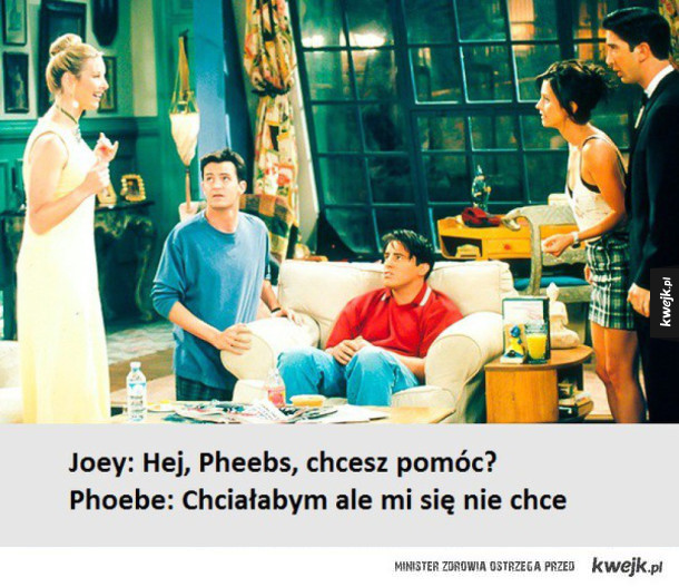 Joey: Hej, Pheebs, chcesz pomóc? Phoebe: Chchałabym ale mi się nie chce