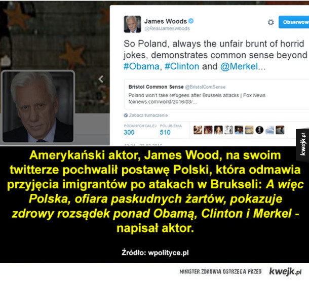 Amerykański aktor, James Wood, na swoim twitterze pochwalił postawę Polski, która odmawia przyjęcia imigrantów po atakach w Brukseli: A więc Polska, ofiara paskudnych żartów, pokazuje zdrowy rozsądek ponad Obamą, Clinton i Merkel -napisał aktor.  Źródło: w