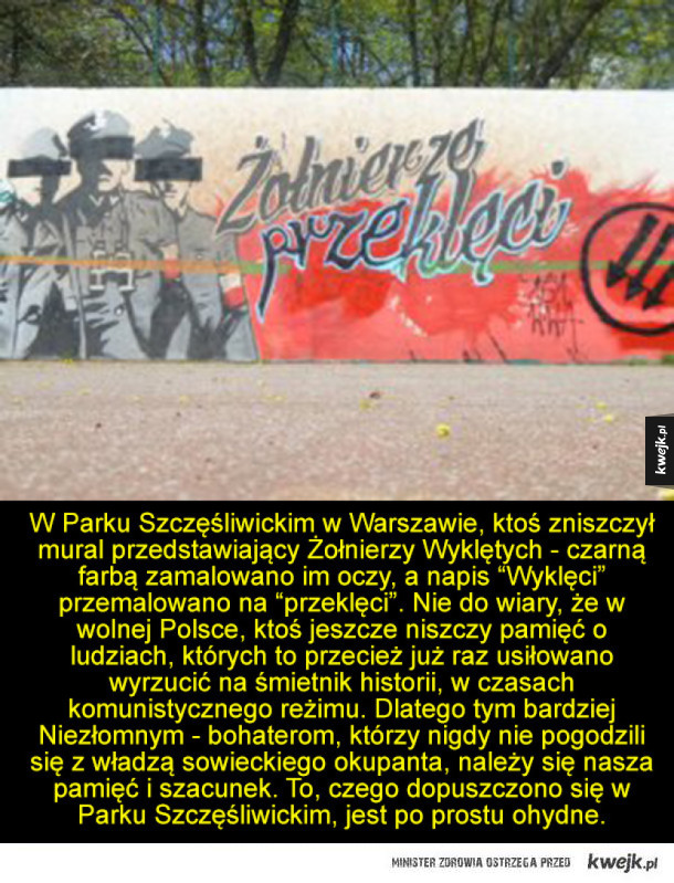 W Parku Szczęśliwickim w Warszawie, ktoś zniszczył mural przedstawiający Żołnierzy Wyklętych - czarną farbą zamalowano im oczy, a napis "Wyklęci" przemalowano na °przeklęci". Nie do wiary, że w wolnej Polsce, ktoś jeszcze niszczy pamięć o ludziach, których