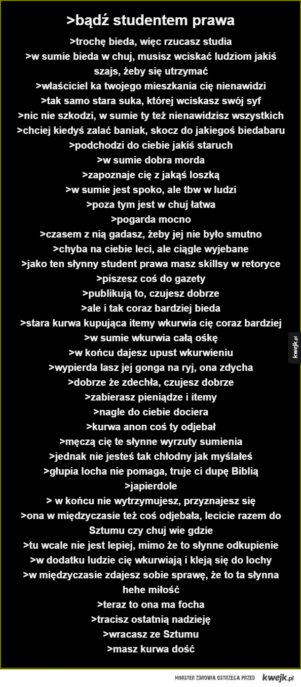 >bądź studentem prawa. >trochę bieda, więc rzucasz studia
>w sumie bieda w chuj, musisz wciskać ludziom jakiś szajs, żeby się utrzymać
>właścicielka twojego mieszkania cię nienawidzi
>tak samo stara suka, której wciskasz swój syf
>nic nie szkodzi, w sumie 